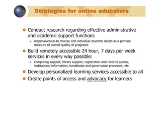 Strategies for online educators


!   Conduct research regarding effective administrative
    and academic support functions
   !    responsiveness to diverse and individual students needs as a primary
        measure of overall quality of programs

!   Build remotely accessible 24 hour, 7 days per week
    services in every way possible:
   !    computing support, library support, registration and records access,
        institutional information; handbooks and governance processes, etc.

!   Develop personalized learning services accessible to all
!   Create points of access and advocacy for learners
 