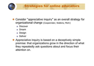 Strategies for online educators



!   Consider “appreciative inquiry” as an overall strategy for
    organizational change (Coopenrider; Watkins; Mohr)
   !    Discover
   !    Dream
   !    Design
   !    Deliver
!   Appreciative inquiry is based on a deceptively simple
    premise: that organizations grow in the direction of what
    they repeatedly ask questions about and focus their
    attention on.
 