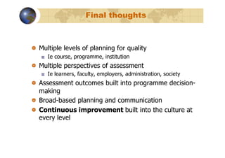 Final thoughts



!   Multiple levels of planning for quality
   !    Ie course, programme, institution
!   Multiple perspectives of assessment
   !    Ie learners, faculty, employers, administration, society
!   Assessment outcomes built into programme decision-
    making
!   Broad-based planning and communication
!   Continuous improvement built into the culture at
    every level
 