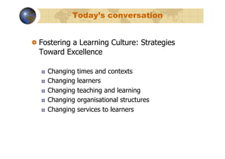 Today’s conversation


!   Fostering a Learning Culture: Strategies
    Toward Excellence

   !    Changing   times and contexts
   !    Changing   learners
   !    Changing   teaching and learning
   !    Changing   organisational structures
   !    Changing   services to learners
 