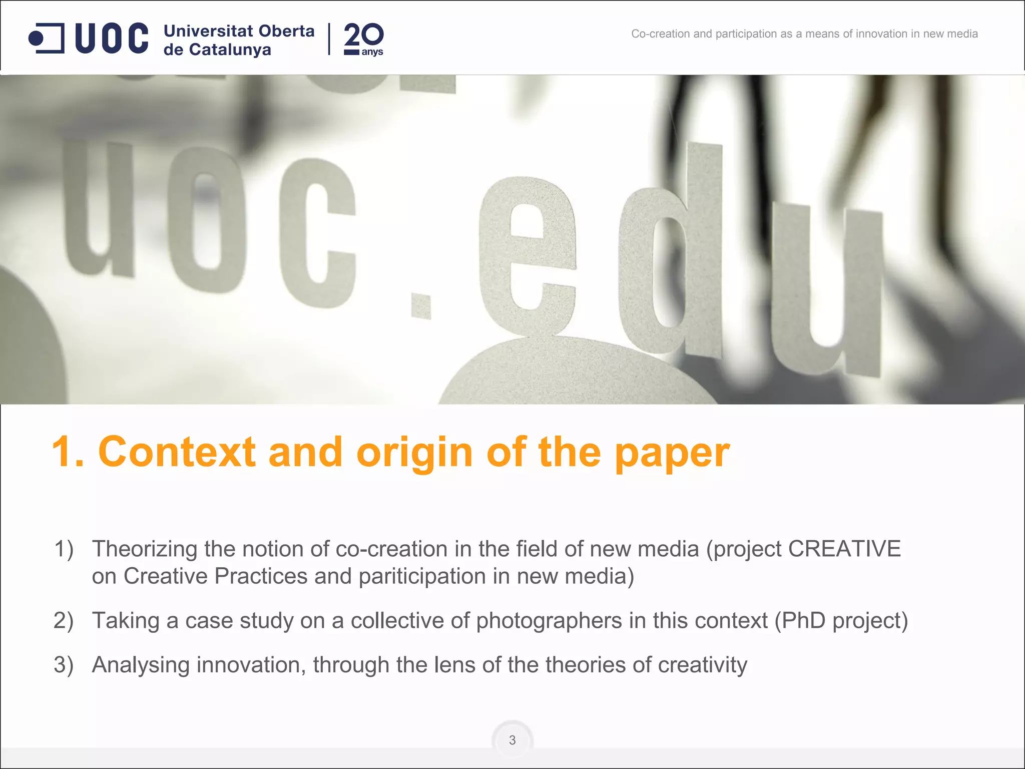 1. Context and origin of the paper
1) Theorizing the notion of co-creation in the field of new media (project CREATIVE
on Creative Practices and pariticipation in new media)
2) Taking a case study on a collective of photographers in this context (PhD project)
3) Analysing innovation, through the lens of the theories of creativity
3
Co-creation and participation as a means of innovation in new media
 