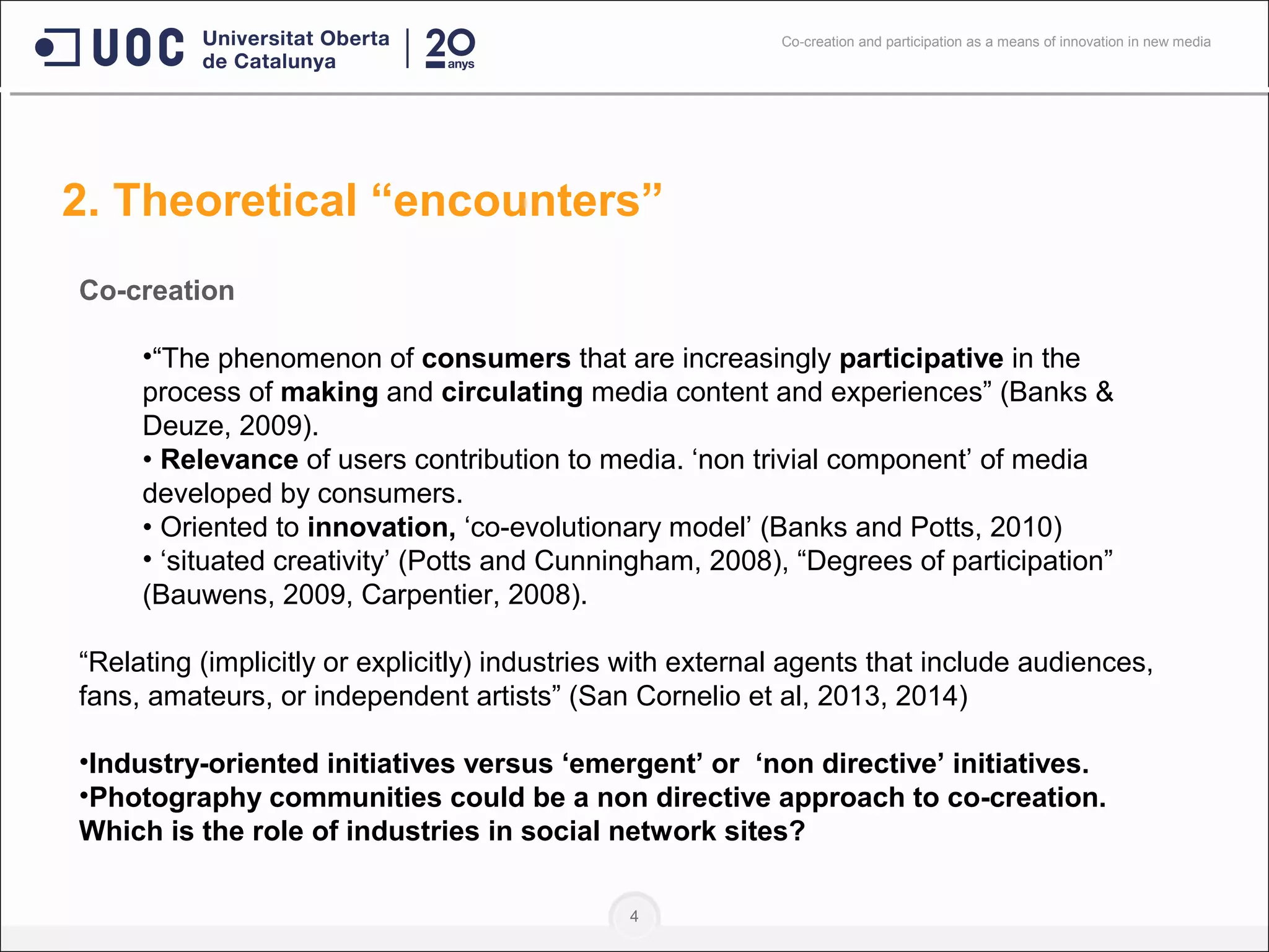 4
Co-creation
•“The phenomenon of consumers that are increasingly participative in the
process of making and circulating media content and experiences” (Banks &
Deuze, 2009).
• Relevance of users contribution to media. ‘non trivial component’ of media
developed by consumers.
• Oriented to innovation, ‘co-evolutionary model’ (Banks and Potts, 2010)
• ‘situated creativity’ (Potts and Cunningham, 2008), “Degrees of participation”
(Bauwens, 2009, Carpentier, 2008).
“Relating (implicitly or explicitly) industries with external agents that include audiences,
fans, amateurs, or independent artists” (San Cornelio et al, 2013, 2014)
•Industry-oriented initiatives versus ‘emergent’ or ‘non directive’ initiatives.
•Photography communities could be a non directive approach to co-creation.
Which is the role of industries in social network sites?
2. Theoretical “encounters”
Co-creation and participation as a means of innovation in new media
 