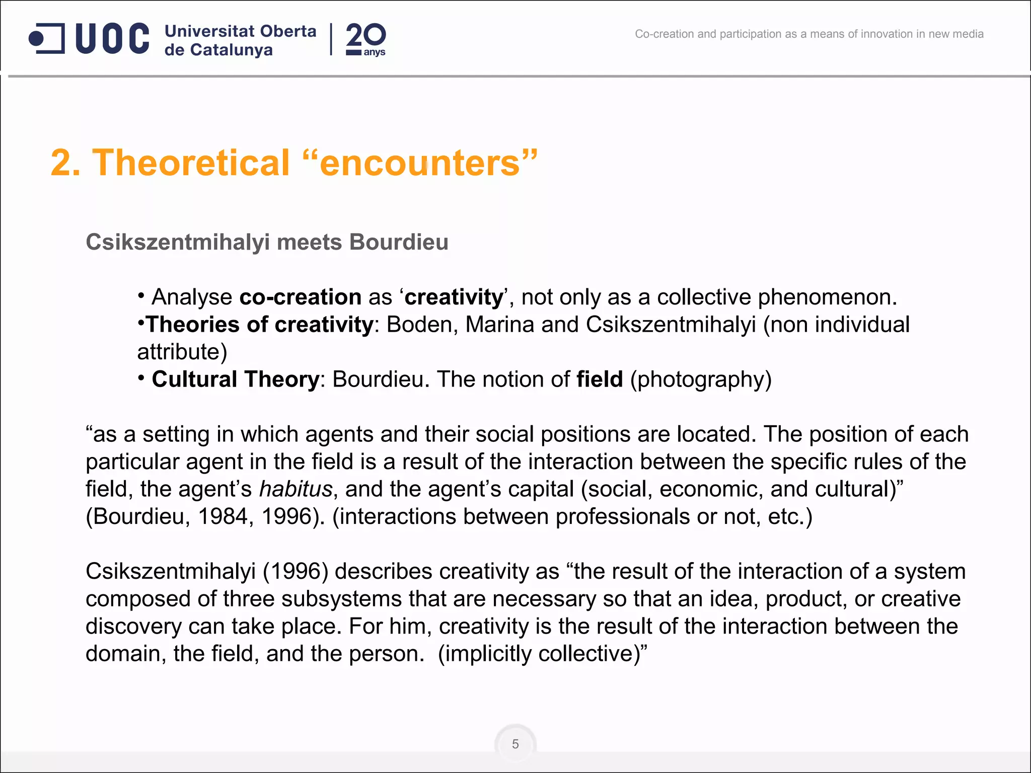 5
Csikszentmihalyi meets Bourdieu
• Analyse co-creation as ‘creativity’, not only as a collective phenomenon.
•Theories of creativity: Boden, Marina and Csikszentmihalyi (non individual
attribute)
• Cultural Theory: Bourdieu. The notion of field (photography)
“as a setting in which agents and their social positions are located. The position of each
particular agent in the field is a result of the interaction between the specific rules of the
field, the agent’s habitus, and the agent’s capital (social, economic, and cultural)”
(Bourdieu, 1984, 1996). (interactions between professionals or not, etc.)
Csikszentmihalyi (1996) describes creativity as “the result of the interaction of a system
composed of three subsystems that are necessary so that an idea, product, or creative
discovery can take place. For him, creativity is the result of the interaction between the
domain, the field, and the person. (implicitly collective)”
2. Theoretical “encounters”
Co-creation and participation as a means of innovation in new media
 