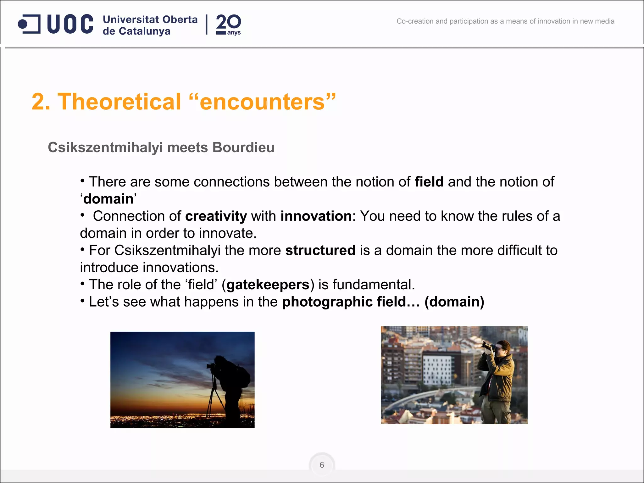 6
Csikszentmihalyi meets Bourdieu
• There are some connections between the notion of field and the notion of
‘domain’
• Connection of creativity with innovation: You need to know the rules of a
domain in order to innovate.
• For Csikszentmihalyi the more structured is a domain the more difficult to
introduce innovations.
• The role of the ‘field’ (gatekeepers) is fundamental.
• Let’s see what happens in the photographic field… (domain)
2. Theoretical “encounters”
Co-creation and participation as a means of innovation in new media
 