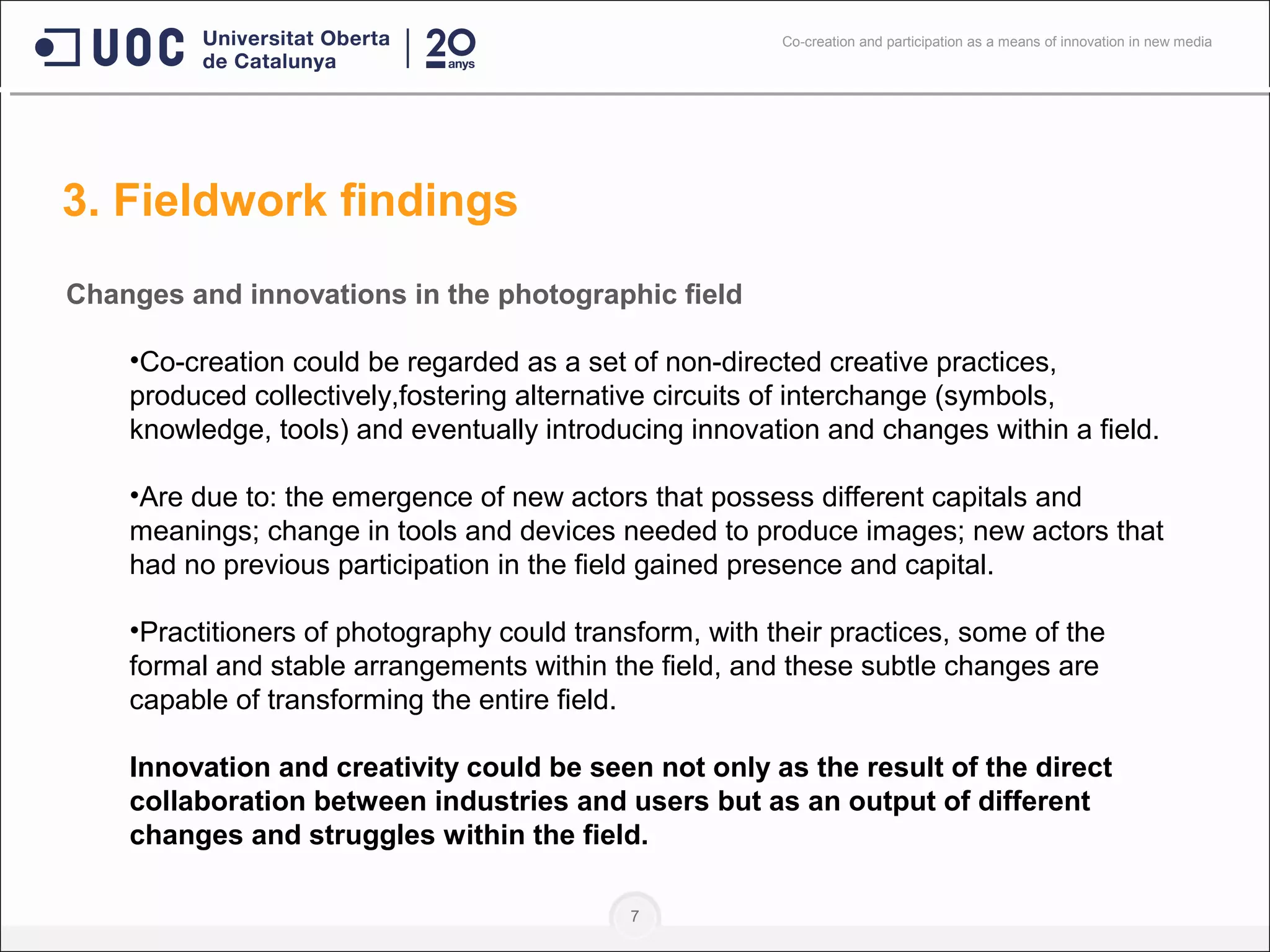 7
Changes and innovations in the photographic field
•Co-creation could be regarded as a set of non-directed creative practices,
produced collectively,fostering alternative circuits of interchange (symbols,
knowledge, tools) and eventually introducing innovation and changes within a field.
•Are due to: the emergence of new actors that possess different capitals and
meanings; change in tools and devices needed to produce images; new actors that
had no previous participation in the field gained presence and capital.
•Practitioners of photography could transform, with their practices, some of the
formal and stable arrangements within the field, and these subtle changes are
capable of transforming the entire field.
Innovation and creativity could be seen not only as the result of the direct
collaboration between industries and users but as an output of different
changes and struggles within the field.
3. Fieldwork findings
Co-creation and participation as a means of innovation in new media
 