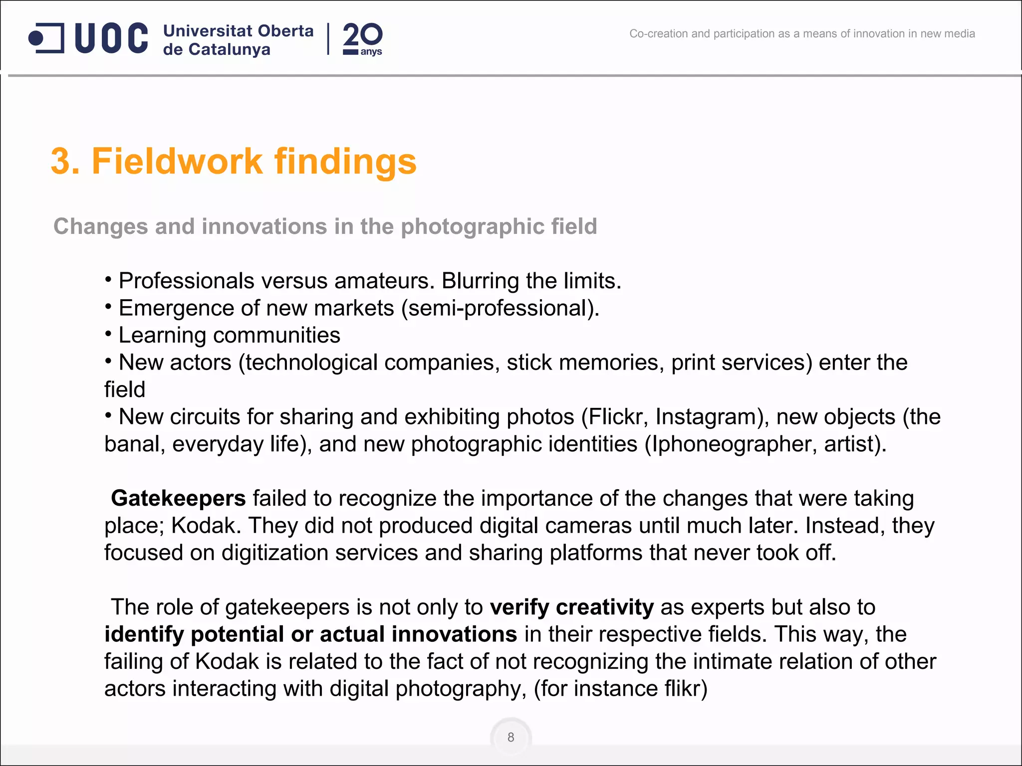 8
Changes and innovations in the photographic field
• Professionals versus amateurs. Blurring the limits.
• Emergence of new markets (semi-professional).
• Learning communities
• New actors (technological companies, stick memories, print services) enter the
field
• New circuits for sharing and exhibiting photos (Flickr, Instagram), new objects (the
banal, everyday life), and new photographic identities (Iphoneographer, artist).
Gatekeepers failed to recognize the importance of the changes that were taking
place; Kodak. They did not produced digital cameras until much later. Instead, they
focused on digitization services and sharing platforms that never took off.
The role of gatekeepers is not only to verify creativity as experts but also to
identify potential or actual innovations in their respective fields. This way, the
failing of Kodak is related to the fact of not recognizing the intimate relation of other
actors interacting with digital photography, (for instance flikr)
3. Fieldwork findings
Co-creation and participation as a means of innovation in new media
 