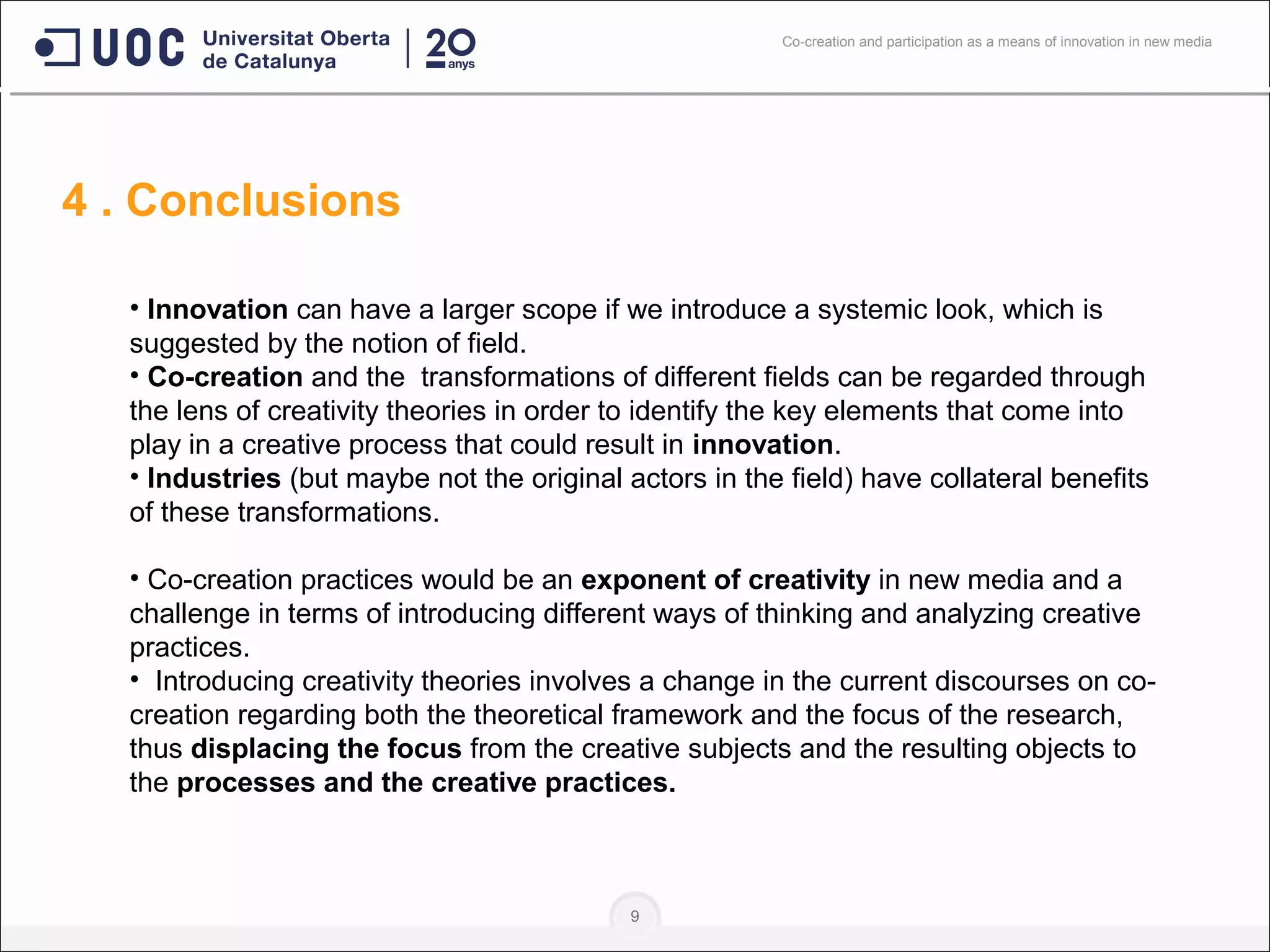 9
• Innovation can have a larger scope if we introduce a systemic look, which is
suggested by the notion of field.
• Co-creation and the transformations of different fields can be regarded through
the lens of creativity theories in order to identify the key elements that come into
play in a creative process that could result in innovation.
• Industries (but maybe not the original actors in the field) have collateral benefits
of these transformations.
• Co-creation practices would be an exponent of creativity in new media and a
challenge in terms of introducing different ways of thinking and analyzing creative
practices.
• Introducing creativity theories involves a change in the current discourses on co-
creation regarding both the theoretical framework and the focus of the research,
thus displacing the focus from the creative subjects and the resulting objects to
the processes and the creative practices.
4 . Conclusions
Co-creation and participation as a means of innovation in new media
 