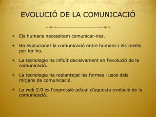 EVOLUCIÓ DE LA COMUNICACIÓ

 Els humans necessitem comunicar-nos.

 Ha evolucionat la comunicació entre humans i els medis
  per fer-ho.

 La tecnologia ha influït decisivament en l’evolució de la
  comunicació.

 La tecnologia ha replantejat les formes i usos dels
  mitjans de comunicació.

 La web 2.0 és l’expressió actual d’aquesta evolució de la
  comunicació.
 