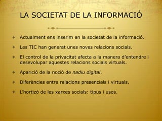 LA SOCIETAT DE LA INFORMACIÓ

 Actualment ens inserim en la societat de la informació.

 Les TIC han generat unes noves relacions socials.

 El control de la privacitat afecta a la manera d’entendre i
  desevolupar aquestes relacions socials virtuals.

 Aparició de la noció de nadiu digital.

 Diferències entre relacions presencials i virtuals.

 L’hortizó de les xarxes socials: tipus i usos.
 