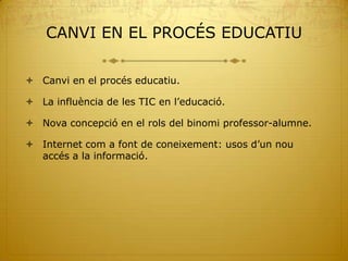 CANVI EN EL PROCÉS EDUCATIU

 Canvi en el procés educatiu.

 La influència de les TIC en l’educació.

 Nova concepció en el rols del binomi professor-alumne.

 Internet com a font de coneixement: usos d’un nou
  accés a la informació.
 