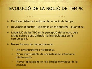 EVOLUCIÓ DE LA NOCIÓ DE TEMPS

 Evolució històrica i cultural de la noció de temps.

 Revolució industrial: el temps es racionalitza i quantifica.

 L’aparició de les TIC en la percepció del temps; dels
  cicles naturals als virtuals: la immediatesa en la
  comunicació.

 Noves formes de comunicar-nos:

       No presencialitat i asincronia.
       Nous instruments de socialització i intercanvi
       d'informació
       Noves aplicacions en els àmbits formatius de la
       societat
 