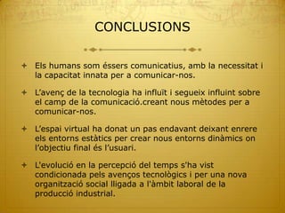 CONCLUSIONS

 Els humans som éssers comunicatius, amb la necessitat i
  la capacitat innata per a comunicar-nos.

 L’avenç de la tecnologia ha influït i segueix influint sobre
  el camp de la comunicació.creant nous mètodes per a
  comunicar-nos.

 L’espai virtual ha donat un pas endavant deixant enrere
  els entorns estàtics per crear nous entorns dinàmics on
  l’objectiu final és l’usuari.

 L'evolució en la percepció del temps s'ha vist
  condicionada pels avenços tecnològics i per una nova
  organització social lligada a l'àmbit laboral de la
  producció industrial.
 