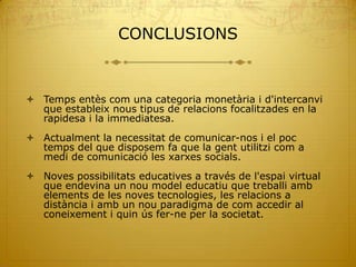 CONCLUSIONS



 Temps entès com una categoria monetària i d'intercanvi
  que estableix nous tipus de relacions focalitzades en la
  rapidesa i la immediatesa.
 Actualment la necessitat de comunicar-nos i el poc
  temps del que disposem fa que la gent utilitzi com a
  medi de comunicació les xarxes socials.
 Noves possibilitats educatives a través de l'espai virtual
  que endevina un nou model educatiu que treballi amb
  elements de les noves tecnologies, les relacions a
  distància i amb un nou paradigma de com accedir al
  coneixement i quin ús fer-ne per la societat.
 