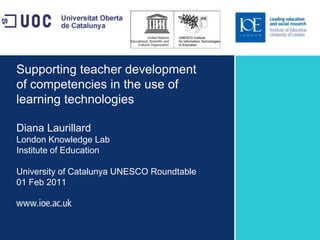 Supporting teacher development of competencies in the use of learning technologiesDiana LaurillardLondon Knowledge LabInstitute of EducationUniversity of Catalunya UNESCO Roundtable01 Feb 2011 
