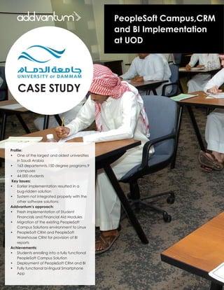 CASE STUDY
PeopleSoft Campus,CRM
and BI Implementation
at UOD
Profile:
•	 One of the largest and oldest universities
in Saudi Arabia
•	 163 departemnts,150 degree programs,9
campuses
•	 44,000 students
Key Issues:
•	 Earlier implementation resulted in a  
bug-ridden solution
•	 System not integrated properly with the
other software solutions
Addvantum’s approach:
•	 Fresh implementation of Student 	
Financials and Financial Aid Modules
•	 Migration of the existing PeopleSoft
Campus Solutions environment to Linux
•	 PeopleSoft CRM and PeopleSoft 	
Warehouse CRM for provision of BI 	
reports
Achievements:
•	 Students enrolling into a fully functional
PeopleSoft Campus Solution
•	 Deployment of PeopleSoft CRM and BI
•	 Fully functional bi-lingual Smartphone
App
 
