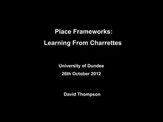 University of Dundee
26th October 2012
David Thompson
Place Frameworks:
Learning From Charrettes
 