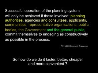 Successful operation of the planning system
will only be achieved if those involved: planning
authorities, agencies and consultees, applicants,
communities, representative organisations, public
bodies, the Government and the general public,
commit themselves to engaging as constructively
as possible in the process.
PAN 3/2010 Community Engagement
So how do we do it faster, better, cheaper
and more convenient ?
 
