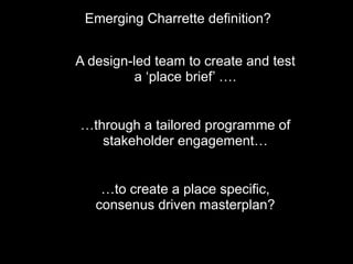 A design-led team to create and test
a ‘place brief’ ….
…through a tailored programme of
stakeholder engagement…
…to create a place specific,
consenus driven masterplan?
Emerging Charrette definition?
 