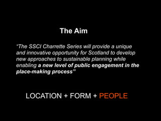 “The SSCI Charrette Series will provide a unique
and innovative opportunity for Scotland to develop
new approaches to sustainable planning while
enabling a new level of public engagement in the
place-making process”
The Aim
LOCATION + FORM + PEOPLE
 
