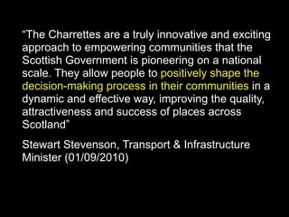 “The Charrettes are a truly innovative and exciting
approach to empowering communities that the
Scottish Government is pioneering on a national
scale. They allow people to positively shape the
decision-making process in their communities in a
dynamic and effective way, improving the quality,
attractiveness and success of places across
Scotland”
Stewart Stevenson, Transport & Infrastructure
Minister (01/09/2010)
 