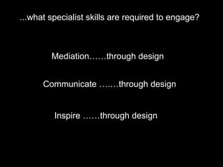...what specialist skills are required to engage?
Mediation……through design
Communicate ….…through design
Inspire ……through design
 