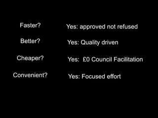 Faster?
Better?
Cheaper?
Convenient?
Yes: approved not refused
Yes: Quality driven
Yes: £0 Council Facilitation
Yes: Focused effort
 