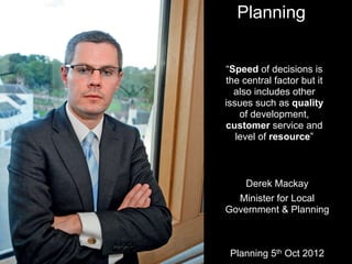 “Speed of decisions is
the central factor but it
also includes other
issues such as quality
of development,
customer service and
level of resource”
Planning 5th Oct 2012
Planning
Derek Mackay
Minister for Local
Government & Planning
 