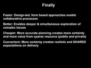 Faster: Design-led, form based approaches enable
collaborative processes
Better: Enables deeper & simultaneous exploration of
complex issues
Cheaper: More accurate planning creates more certainty
and more value from sparse resource (public and private)
Convenient: More certainty creates realistic and SHARED
expectations on delivery
Finally
 