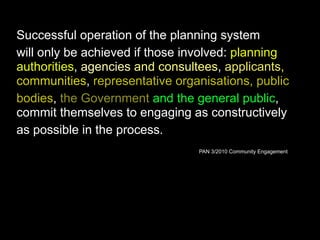 Successful operation of the planning system
will only be achieved if those involved: planning
authorities, agencies and consultees, applicants,
communities, representative organisations, public
bodies, the Government and the general public,
commit themselves to engaging as constructively
as possible in the process.
PAN 3/2010 Community Engagement
 