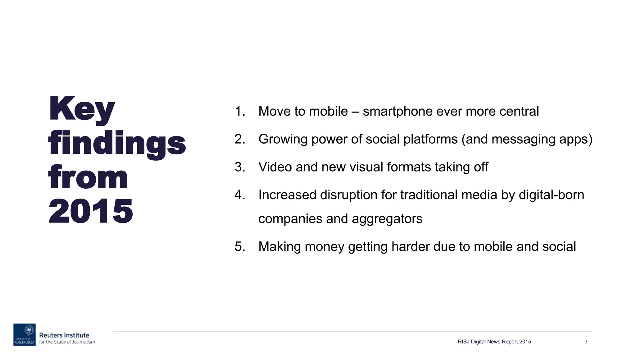 Key
findings
from
2015
1. Move to mobile – smartphone ever more central
2. Growing power of social platforms (and messaging apps)
3. Video and new visual formats taking off
4. Increased disruption for traditional media by digital-born
companies and aggregators
5. Making money getting harder due to mobile and social
RISJ Digital News Report 2015 3
 