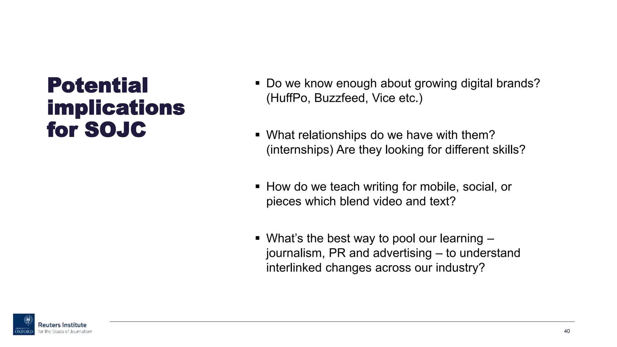  Do we know enough about growing digital brands?
(HuffPo, Buzzfeed, Vice etc.)
 What relationships do we have with them?
(internships) Are they looking for different skills?
 How do we teach writing for mobile, social, or
pieces which blend video and text?
 What’s the best way to pool our learning –
journalism, PR and advertising – to understand
interlinked changes across our industry?
40
Potential
implications
for SOJC
 