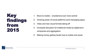 Key
findings
from
2015
1. Move to mobile – smartphone ever more central
2. Growing power of social platforms (and messaging apps)
3. Video and new visual formats taking off
4. Increased disruption for traditional media by digital-born
companies and aggregators
5. Making money getting harder due to mobile and social
RISJ Digital News Report 2015 3
 