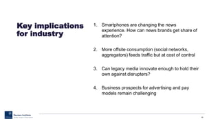 1. Smartphones are changing the news
experience. How can news brands get share of
attention?
2. More offsite consumption (social networks,
aggregators) feeds traffic but at cost of control
3. Can legacy media innovate enough to hold their
own against disrupters?
4. Business prospects for advertising and pay
models remain challenging
39
Key implications
for industry
 