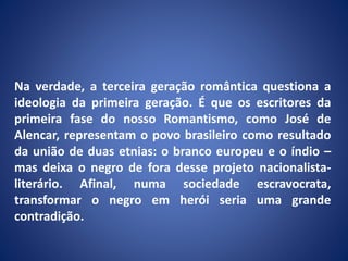 Na verdade, a terceira geração romântica questiona a
ideologia da primeira geração. É que os escritores da
primeira fase do nosso Romantismo, como José de
Alencar, representam o povo brasileiro como resultado
da união de duas etnias: o branco europeu e o índio –
mas deixa o negro de fora desse projeto nacionalista-
literário. Afinal, numa sociedade escravocrata,
transformar o negro em herói seria uma grande
contradição.
 