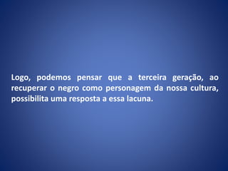 Logo, podemos pensar que a terceira geração, ao
recuperar o negro como personagem da nossa cultura,
possibilita uma resposta a essa lacuna.
 