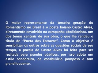 O maior representante da terceira geração do
Romantismo no Brasil é o poeta baiano Castro Alves,
diretamente envolvido na campanha abolicionista, um
dos temas centrais de sua obra, o que lhe rendeu o
título de “Poeta dos Escravos”. Como o objetivo é
sensibilizar os outros sobre as questões sociais de seu
tempo, a poesia de Castro Alves foi feita para ser
recitada para grandes públicos, por isso adota um
estilo condoreiro, de vocabulário pomposo e tom
grandiloquente.
 