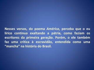 Nesses versos, do poema América, perceba que o eu
lírico continua exaltando a pátria, como faziam os
escritores da primeira geração. Porém, o ele também
faz uma crítica à escravidão, entendida como uma
“mancha” na história do Brasil.
 