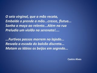 O seio virginal, que a mão recata,
Embalde o prende a mão...cresce, flutua...
Sonha a moça ao relento...Além na rua
Preludia um violão na serenata!....
...Furtivos passos morrem no lajedo...
Resvala a escada do balcão discreta...
Matam os lábios os beijos em segredo...
Castro Alves
 