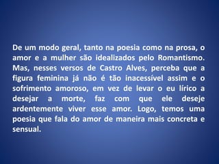 De um modo geral, tanto na poesia como na prosa, o
amor e a mulher são idealizados pelo Romantismo.
Mas, nesses versos de Castro Alves, perceba que a
figura feminina já não é tão inacessível assim e o
sofrimento amoroso, em vez de levar o eu lírico a
desejar a morte, faz com que ele deseje
ardentemente viver esse amor. Logo, temos uma
poesia que fala do amor de maneira mais concreta e
sensual.
 