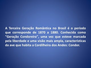 A Terceira Geração Romântica no Brasil é o período
que corresponde de 1870 a 1880. Conhecida como
"Geração Condoreira", uma vez que esteve marcada
pela liberdade e uma visão mais ampla, características
da ave que habita a Cordilheira dos Andes: Condor.
 