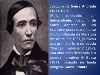 Joaquim de Sousa Andrade
(1833-1902)
Mais conhecido por
Sousândrade, Joaquim de
Sousa Andrade foi um
escritor e poeta maranhense
muito influente da literatura
brasileira. Em 1857, publicou
seu primeiro livro de poesia
“Harpas Selvagens”(1857).
Sua obra mais destacada é o
poema narrativo: O Guesa
(1871) baseado na lenda
indígena Guesa Errante.
 