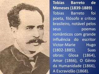 Tobias Barreto de
Meneses (1839-1889)
Tobias Barreto foi
poeta, filósofo e crítico
brasileiro, notável pelos
seus poemas
românticos com grande
influência do escritor
Victor-Marie Hugo
(1802-1885). Suas
obras: Glosa (1864),
Amar (1866), O Gênio
da Humanidade (1866),
A Escravidão (1868).
 