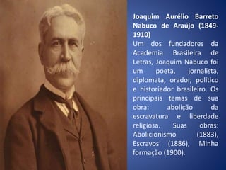 Joaquim Aurélio Barreto
Nabuco de Araújo (1849-
1910)
Um dos fundadores da
Academia Brasileira de
Letras, Joaquim Nabuco foi
um poeta, jornalista,
diplomata, orador, político
e historiador brasileiro. Os
principais temas de sua
obra: abolição da
escravatura e liberdade
religiosa. Suas obras:
Abolicionismo (1883),
Escravos (1886), Minha
formação (1900).
 
