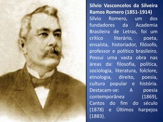 Sílvio Vasconcelos da Silveira
Ramos Romero (1851-1914)
Sílvio Romero, um dos
fundadores da Academia
Brasileira de Letras, foi um
crítico literário, poeta,
ensaísta, historiador, filósofo,
professor e político brasileiro.
Possui uma vasta obra nas
áreas da: filosofia, política,
sociologia, literatura, folclore,
etnologia, direito, poesia,
cultura popular e história.
Destacam-se: A poesia
contemporânea (1869),
Cantos do fim do século
(1878) e Últimos harpejos
(1883).
 