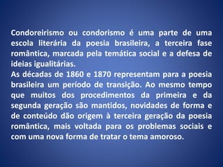 Condoreirismo ou condorismo é uma parte de uma
escola literária da poesia brasileira, a terceira fase
romântica, marcada pela temática social e a defesa de
ideias igualitárias.
As décadas de 1860 e 1870 representam para a poesia
brasileira um período de transição. Ao mesmo tempo
que muitos dos procedimentos da primeira e da
segunda geração são mantidos, novidades de forma e
de conteúdo dão origem à terceira geração da poesia
romântica, mais voltada para os problemas sociais e
com uma nova forma de tratar o tema amoroso.
 