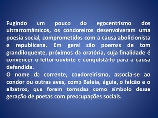 Fugindo um pouco do egocentrismo dos
ultrarromânticos, os condoreiros desenvolveram uma
poesia social, comprometidos com a causa abolicionista
e republicana. Em geral são poemas de tom
grandiloquente, próximos da oratória, cuja finalidade é
convencer o leitor-ouvinte e conquistá-lo para a causa
defendida.
O nome da corrente, condoreirismo, associa-se ao
condor ou outras aves, como Baleia, águia, o falcão e o
albatroz, que foram tomadas como símbolo dessa
geração de poetas com preocupações sociais.
 