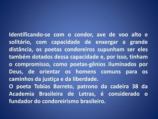 Identificando-se com o condor, ave de voo alto e
solitário, com capacidade de enxergar a grande
distância, os poetas condoreiros supunham ser eles
também dotados dessa capacidade e, por isso, tinham
o compromisso, como poetas-gênios iluminados por
Deus, de orientar os homens comuns para os
caminhos da justiça e da liberdade.
O poeta Tobias Barreto, patrono da cadeira 38 da
Academia Brasileira de Letras, é considerado o
fundador do condoreirismo brasileiro.
 