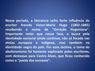 Nesse período, a literatura sofre forte influência do
escritor francês Victor-Marie Hugo (1802-1885)
recebendo o nome de "Geração Hugoniana".
Importante notar que nessa fase, a busca pela
identidade nacional ainda continua, não só focada nas
etnias europeia e indígena, mas também na
identidade negra do país. Por esse motivo, o tema do
abolicionismo foi bastante explorado pelos escritores,
com destaque para Castro Alves, que ficou conhecido
como o "poeta dos escravos".
 
