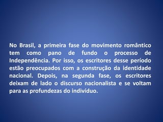 No Brasil, a primeira fase do movimento romântico
tem como pano de fundo o processo de
Independência. Por isso, os escritores desse período
estão preocupados com a construção da identidade
nacional. Depois, na segunda fase, os escritores
deixam de lado o discurso nacionalista e se voltam
para as profundezas do indivíduo.
 
