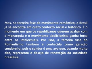 Mas, na terceira fase do movimento romântico, o Brasil
já se encontra em outro contexto social e histórico. É o
momento em que os republicanos querem acabar com
a monarquia e o movimento abolicionista ganha força
entre os intelectuais. Por isso, a terceira fase do
Romantismo também é conhecida como geração
condoreira, pois o condor é uma ave que, voando muito
alto, representa o desejo de renovação da sociedade
brasileira.
 